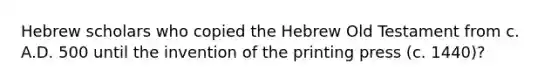 Hebrew scholars who copied the Hebrew Old Testament from c. A.D. 500 until the invention of the printing press (c. 1440)?