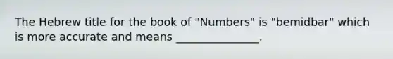 The Hebrew title for the book of "Numbers" is "bemidbar" which is more accurate and means _______________.