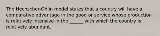 The Hechscher-Ohlin model states that a country will have a comparative advantage in the good or service whose production is relatively intensive in the ______ with which the country is relatively abundant.