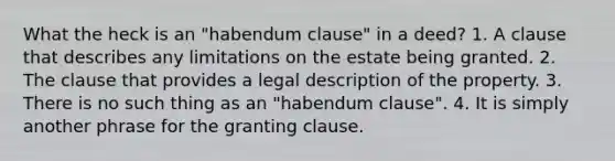 What the heck is an "habendum clause" in a deed? 1. A clause that describes any limitations on the estate being granted. 2. The clause that provides a legal description of the property. 3. There is no such thing as an "habendum clause". 4. It is simply another phrase for the granting clause.