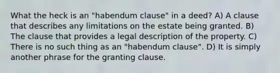 What the heck is an "habendum clause" in a deed? A) A clause that describes any limitations on the estate being granted. B) The clause that provides a legal description of the property. C) There is no such thing as an "habendum clause". D) It is simply another phrase for the granting clause.