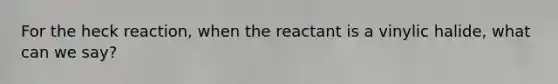 For the heck reaction, when the reactant is a vinylic halide, what can we say?