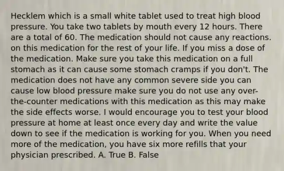 Hecklem which is a small white tablet used to treat high blood pressure. You take two tablets by mouth every 12 hours. There are a total of 60. The medication should not cause any reactions. on this medication for the rest of your life. If you miss a dose of the medication. Make sure you take this medication on a full stomach as it can cause some stomach cramps if you don't. The medication does not have any common severe side you can cause low blood pressure make sure you do not use any over-the-counter medications with this medication as this may make the side effects worse. I would encourage you to test your blood pressure at home at least once every day and write the value down to see if the medication is working for you. When you need more of the medication, you have six more refills that your physician prescribed. A. True B. False