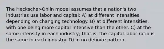 The Heckscher-Ohlin model assumes that a nation's two industries use labor and capital: A) at different intensities depending on changing technology. B) at different intensities, with one being more capital-intensive than the other. C) at the same intensity in each industry; that is, the capital-labor ratio is the same in each industry. D) in no definite pattern.