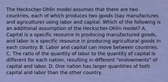 The Heckscher-Ohlin model assumes that there are two countries, each of which produces two goods (say manufactures and agriculture) using labor and capital. Which of the following is an additional assumption of the Heckscher-Ohlin model? A. Capital is a specific resource in producing manufactured goods, and labor is a specific resource in producing agricultural goods in each country. B. Labor and capital can move between countries. C. The ratio of the quantity of labor to the quantity of capital is different for each nation, resulting in different "endowments" of capital and labor. D. One nation has larger quantities of both capital and labor than the other country.