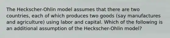 The Heckscher-Ohlin model assumes that there are two countries, each of which produces two goods (say manufactures and agriculture) using labor and capital. Which of the following is an additional assumption of the Heckscher-Ohlin model?