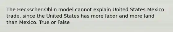 The Heckscher-Ohlin model cannot explain United States-Mexico trade, since the United States has more labor and more land than Mexico. True or False