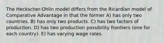 The Heckscher-Ohlin model differs from the Ricardian model of Comparative Advantage in that the former A) has only two countries. B) has only two products. C) has two factors of production. D) has two production possibility frontiers (one for each country). E) has varying wage rates.