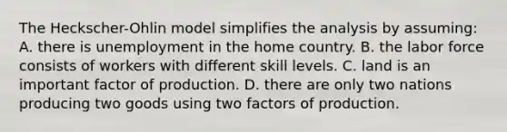 The Heckscher-Ohlin model simplifies the analysis by assuming: A. there is unemployment in the home country. B. the labor force consists of workers with different skill levels. C. land is an important factor of production. D. there are only two nations producing two goods using two factors of production.