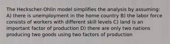 The Heckscher-Ohlin model simplifies the analysis by assuming: A) there is unemployment in the home country B) the labor force consists of workers with different skill levels C) land is an important factor of production D) there are only two nations producing two goods using two factors of production