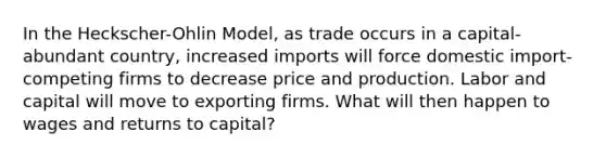 In the Heckscher-Ohlin Model, as trade occurs in a capital-abundant country, increased imports will force domestic import-competing firms to decrease price and production. Labor and capital will move to exporting firms. What will then happen to wages and returns to capital?