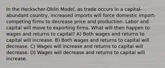 In the Heckscher-Ohlin Model, as trade occurs in a capital-abundant country, increased imports will force domestic import-competing firms to decrease price and production. Labor and capital will move to exporting firms. What will then happen to wages and returns to capital? A) Both wages and returns to capital will increase. B) Both wages and returns to capital will decrease. C) Wages will increase and returns to capital will decrease. D) Wages will decrease and returns to capital will increase.