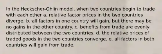 In the Heckscher-Ohlin model, when two countries begin to trade with each other a. relative factor prices in the two countries diverge. b. all factors in one country will gain, but there may be no gains in the other country. c. benefits from trade are evenly distributed between the two countries. d. the relative prices of traded goods in the two countries converge. e. all factors in both countries will gain from trade.