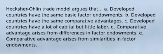 Hecksher-Ohlin trade model argues that... a. Developed countries have the same basic factor endowments. b. Developed countries have the same comparative advantages. c. Developed countries have a lot of capital but little labor. d. Comparative advantage arises from differences in factor endowments. e. Comparative advantage arises from similarities in factor endowments.