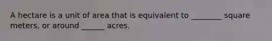 A hectare is a unit of area that is equivalent to ________ square meters, or around ______ acres.