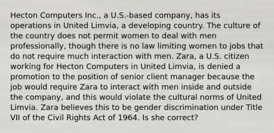 Hecton Computers Inc., a U.S.-based company, has its operations in United Limvia, a developing country. The culture of the country does not permit women to deal with men professionally, though there is no law limiting women to jobs that do not require much interaction with men. Zara, a U.S. citizen working for Hecton Computers in United Limvia, is denied a promotion to the position of senior client manager because the job would require Zara to interact with men inside and outside the company, and this would violate the cultural norms of United Limvia. Zara believes this to be gender discrimination under Title VII of the Civil Rights Act of 1964. Is she correct?