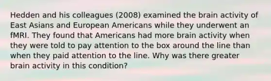 Hedden and his colleagues (2008) examined the brain activity of East Asians and European Americans while they underwent an fMRI. They found that Americans had more brain activity when they were told to pay attention to the box around the line than when they paid attention to the line. Why was there greater brain activity in this condition?