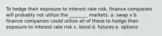 To hedge their exposure to interest rate risk, finance companies will probably not utilize the ________ markets. a. swap x b. finance companies could utilize all of these to hedge their exposure to interest rate risk c. bond d. futures e. options