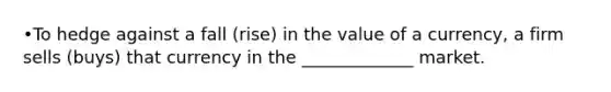 •To hedge against a fall (rise) in the value of a currency, a firm sells (buys) that currency in the _____________ market.