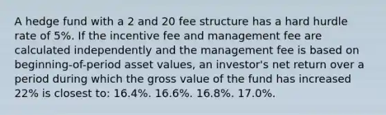 A hedge fund with a 2 and 20 fee structure has a hard hurdle rate of 5%. If the incentive fee and management fee are calculated independently and the management fee is based on beginning-of-period asset values, an investor's net return over a period during which the gross value of the fund has increased 22% is closest to: 16.4%. 16.6%. 16.8%. 17.0%.