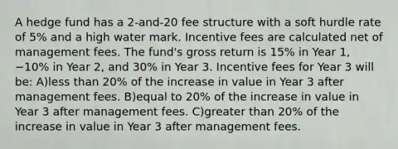 A hedge fund has a 2-and-20 fee structure with a soft hurdle rate of 5% and a high water mark. Incentive fees are calculated net of management fees. The fund's gross return is 15% in Year 1, −10% in Year 2, and 30% in Year 3. Incentive fees for Year 3 will be: A)less than 20% of the increase in value in Year 3 after management fees. B)equal to 20% of the increase in value in Year 3 after management fees. C)greater than 20% of the increase in value in Year 3 after management fees.