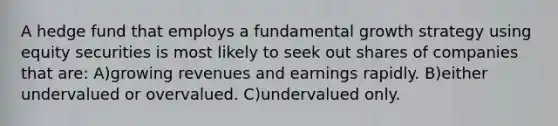 A hedge fund that employs a fundamental growth strategy using equity securities is most likely to seek out shares of companies that are: A)growing revenues and earnings rapidly. B)either undervalued or overvalued. C)undervalued only.