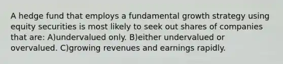 A hedge fund that employs a fundamental growth strategy using equity securities is most likely to seek out shares of companies that are: A)undervalued only. B)either undervalued or overvalued. C)growing revenues and earnings rapidly.