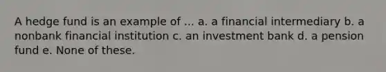 A hedge fund is an example of ... a. a financial intermediary b. a nonbank financial institution c. an investment bank d. a pension fund e. None of these.