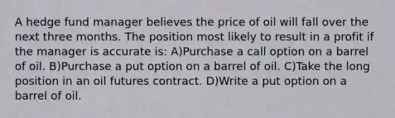 A hedge fund manager believes the price of oil will fall over the next three months. The position most likely to result in a profit if the manager is accurate is: A)Purchase a call option on a barrel of oil. B)Purchase a put option on a barrel of oil. C)Take the long position in an oil futures contract. D)Write a put option on a barrel of oil.