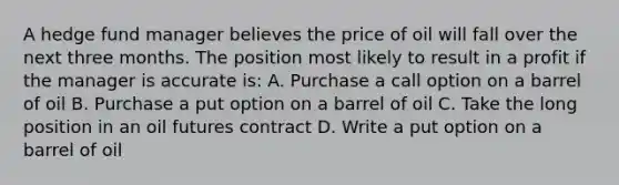 A hedge fund manager believes the price of oil will fall over the next three months. The position most likely to result in a profit if the manager is accurate is: A. Purchase a call option on a barrel of oil B. Purchase a put option on a barrel of oil C. Take the long position in an oil futures contract D. Write a put option on a barrel of oil