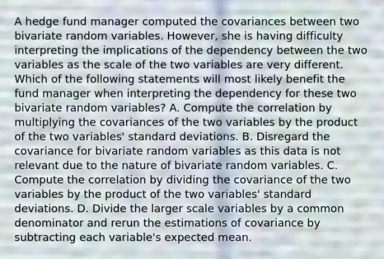 A hedge fund manager computed the covariances between two bivariate random variables. However, she is having difficulty interpreting the implications of the dependency between the two variables as the scale of the two variables are very different. Which of the following statements will most likely benefit the fund manager when interpreting the dependency for these two bivariate random variables? A. Compute the correlation by multiplying the covariances of the two variables by the product of the two variables' standard deviations. B. Disregard the covariance for bivariate random variables as this data is not relevant due to the nature of bivariate random variables. C. Compute the correlation by dividing the covariance of the two variables by the product of the two variables' standard deviations. D. Divide the larger scale variables by a common denominator and rerun the estimations of covariance by subtracting each variable's expected mean.