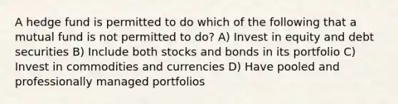 A hedge fund is permitted to do which of the following that a mutual fund is not permitted to do? A) Invest in equity and debt securities B) Include both stocks and bonds in its portfolio C) Invest in commodities and currencies D) Have pooled and professionally managed portfolios