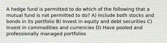 A hedge fund is permitted to do which of the following that a mutual fund is not permitted to do? A) Include both stocks and bonds in its portfolio B) Invest in equity and debt securities C) Invest in commodities and currencies D) Have pooled and professionally managed portfolios