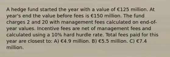 A hedge fund started the year with a value of €125 million. At year's end the value before fees is €150 million. The fund charges 2 and 20 with management fees calculated on end-of-year values. Incentive fees are net of management fees and calculated using a 10% hard hurdle rate. Total fees paid for this year are closest to: A) €4.9 million. B) €5.5 million. C) €7.4 million.