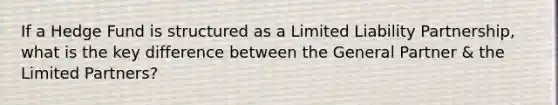 If a Hedge Fund is structured as a Limited Liability Partnership, what is the key difference between the General Partner & the Limited Partners?