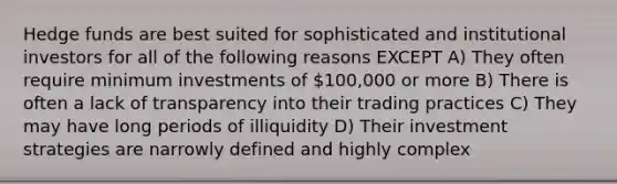 Hedge funds are best suited for sophisticated and institutional investors for all of the following reasons EXCEPT A) They often require minimum investments of 100,000 or more B) There is often a lack of transparency into their trading practices C) They may have long periods of illiquidity D) Their investment strategies are narrowly defined and highly complex