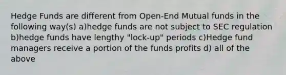 Hedge Funds are different from Open-End Mutual funds in the following way(s) a)hedge funds are not subject to SEC regulation b)hedge funds have lengthy "lock-up" periods c)Hedge fund managers receive a portion of the funds profits d) all of the above