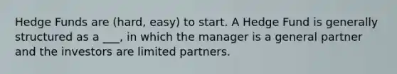 Hedge Funds are (hard, easy) to start. A Hedge Fund is generally structured as a ___, in which the manager is a general partner and the investors are limited partners.