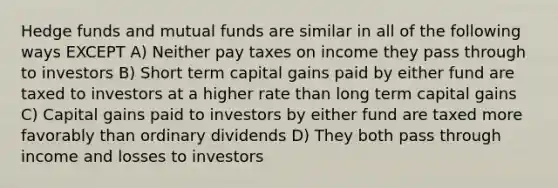 Hedge funds and mutual funds are similar in all of the following ways EXCEPT A) Neither pay taxes on income they pass through to investors B) Short term capital gains paid by either fund are taxed to investors at a higher rate than long term capital gains C) Capital gains paid to investors by either fund are taxed more favorably than ordinary dividends D) They both pass through income and losses to investors