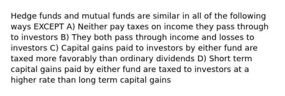 Hedge funds and mutual funds are similar in all of the following ways EXCEPT A) Neither pay taxes on income they pass through to investors B) They both pass through income and losses to investors C) Capital gains paid to investors by either fund are taxed more favorably than ordinary dividends D) Short term capital gains paid by either fund are taxed to investors at a higher rate than long term capital gains