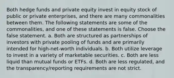 Both hedge funds and private equity invest in equity stock of public or private enterprises, and there are many commonalities between them. The following statements are some of the commonalities, and one of these statements is false. Choose the false statement. a. Both are structured as partnerships of investors with private pooling of funds and are primarily intended for high-net-worth individuals. b. Both utilize leverage to invest in a variety of marketable securities. c. Both are less liquid than mutual funds or ETFs. d. Both are less regulated, and the transparency/reporting requirements are not strict.