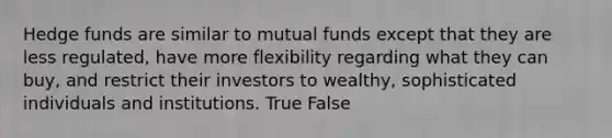 Hedge funds are similar to mutual funds except that they are less regulated, have more flexibility regarding what they can buy, and restrict their investors to wealthy, sophisticated individuals and institutions. True False