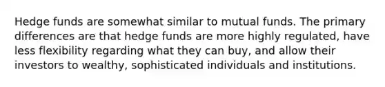 Hedge funds are somewhat similar to mutual funds. The primary differences are that hedge funds are more highly regulated, have less flexibility regarding what they can buy, and allow their investors to wealthy, sophisticated individuals and institutions.