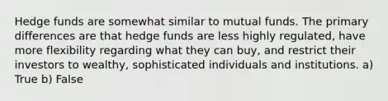 Hedge funds are somewhat similar to mutual funds. The primary differences are that hedge funds are less highly regulated, have more flexibility regarding what they can buy, and restrict their investors to wealthy, sophisticated individuals and institutions. a) True b) False