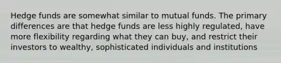 Hedge funds are somewhat similar to mutual funds. The primary differences are that hedge funds are less highly regulated, have more flexibility regarding what they can buy, and restrict their investors to wealthy, sophisticated individuals and institutions