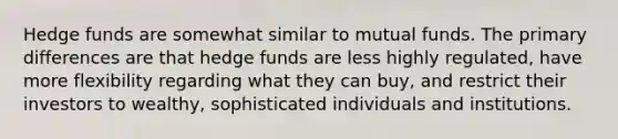 Hedge funds are somewhat similar to mutual funds. The primary differences are that hedge funds are less highly regulated, have more flexibility regarding what they can buy, and restrict their investors to wealthy, sophisticated individuals and institutions.