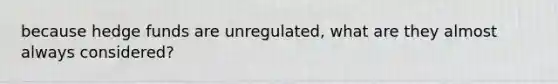 because hedge funds are unregulated, what are they almost always considered?