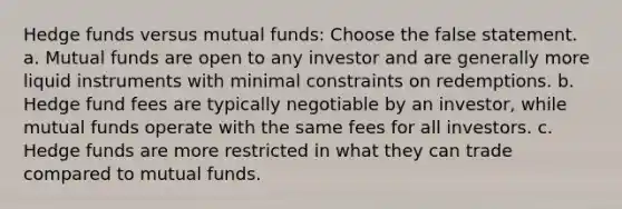 Hedge funds versus mutual funds: Choose the false statement. a. Mutual funds are open to any investor and are generally more liquid instruments with minimal constraints on redemptions. b. Hedge fund fees are typically negotiable by an investor, while mutual funds operate with the same fees for all investors. c. Hedge funds are more restricted in what they can trade compared to mutual funds.