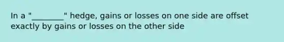 In a "________" hedge, gains or losses on one side are offset exactly by gains or losses on the other side