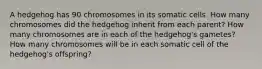 A hedgehog has 90 chromosomes in its somatic cells. How many chromosomes did the hedgehog inherit from each parent? How many chromosomes are in each of the hedgehog's gametes? How many chromosomes will be in each somatic cell of the hedgehog's offspring?